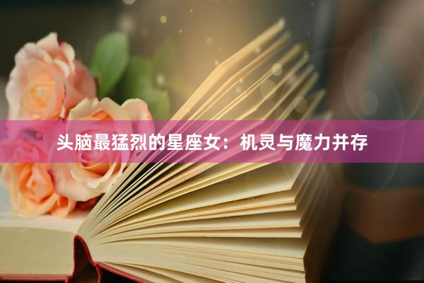 头脑最猛烈的星座女：机灵与魔力并存