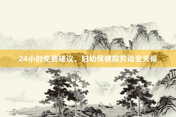 24小时免费磋议，妇幼保健院劳动全天候