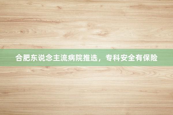 合肥东说念主流病院推选，专科安全有保险