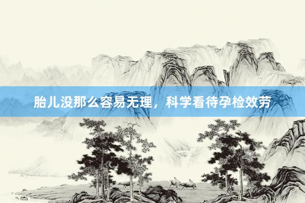胎儿没那么容易无理，科学看待孕检效劳