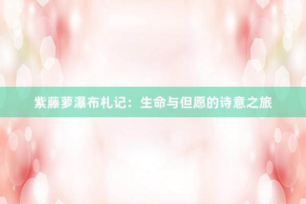 紫藤萝瀑布札记：生命与但愿的诗意之旅