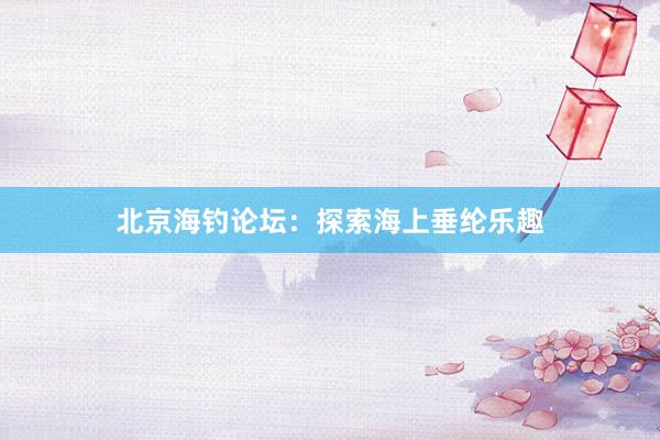 北京海钓论坛：探索海上垂纶乐趣